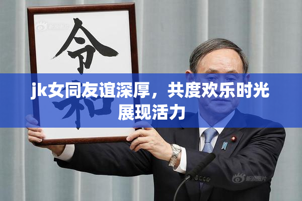 jk女同友谊深厚，共度欢乐时光展现活力