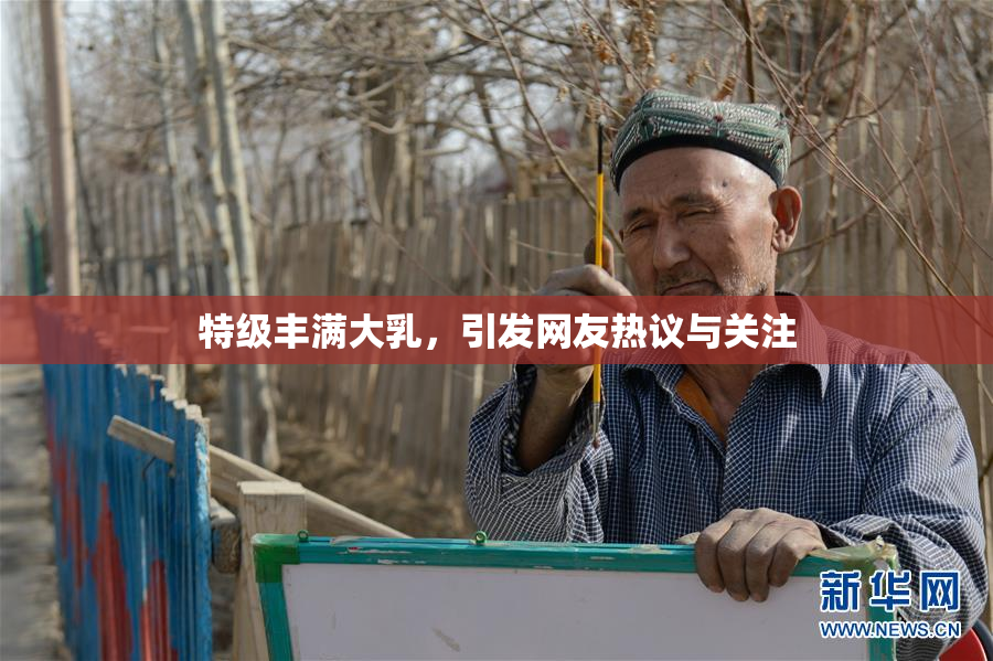 特级丰满大乳，引发网友热议与关注