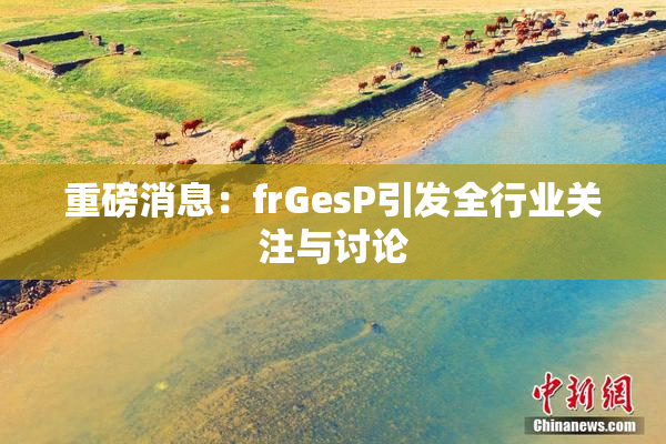重磅消息：frGesP引发全行业关注与讨论