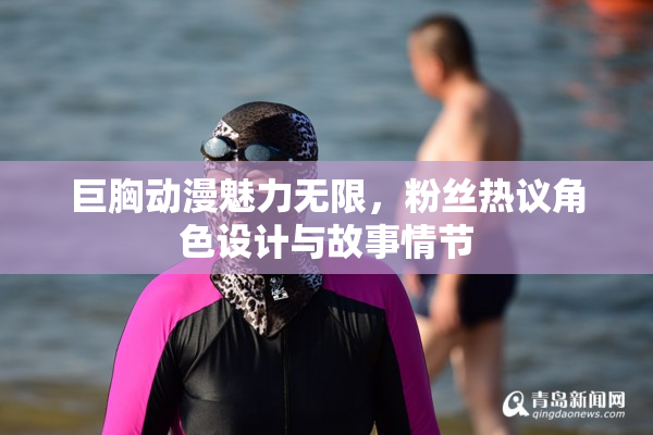 巨胸动漫魅力无限，粉丝热议角色设计与故事情节