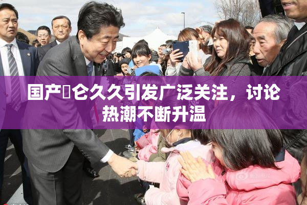 国产婬仑久久引发广泛关注，讨论热潮不断升温