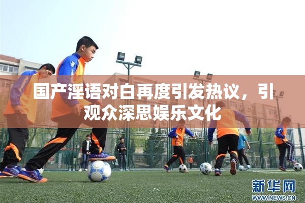 国产淫语对白再度引发热议，引观众深思娱乐文化