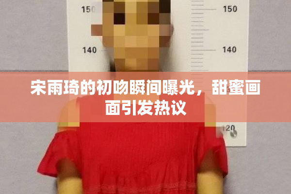 宋雨琦的初吻瞬间曝光，甜蜜画面引发热议
