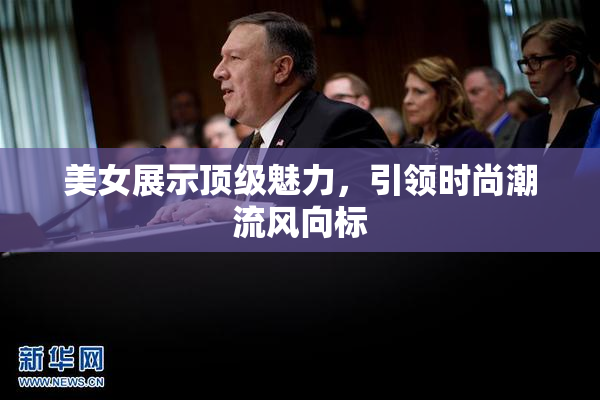 美女展示顶级魅力，引领时尚潮流风向标