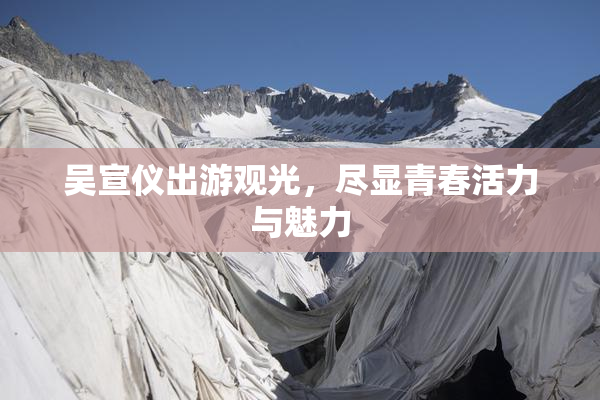 吴宣仪出游观光，尽显青春活力与魅力