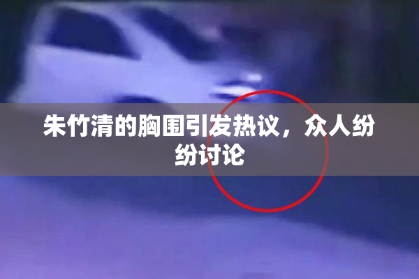 朱竹清的胸围引发热议，众人纷纷讨论