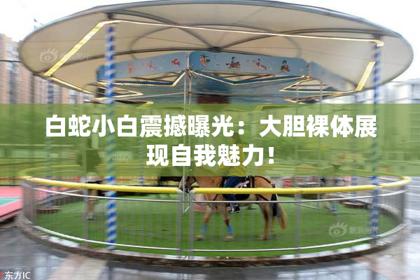 白蛇小白震撼曝光：大胆裸体展现自我魅力！