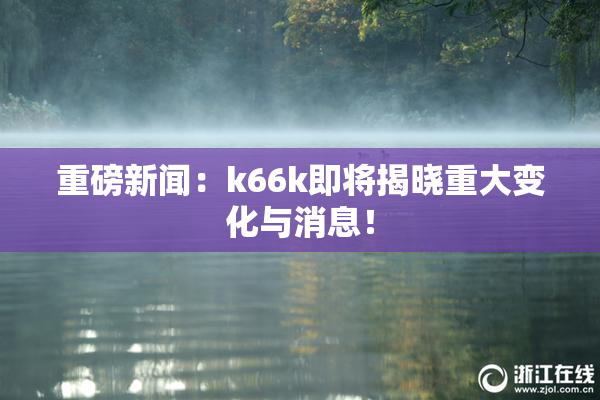 重磅新闻：k66k即将揭晓重大变化与消息！
