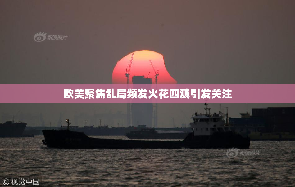 欧美聚焦乱局频发火花四溅引发关注