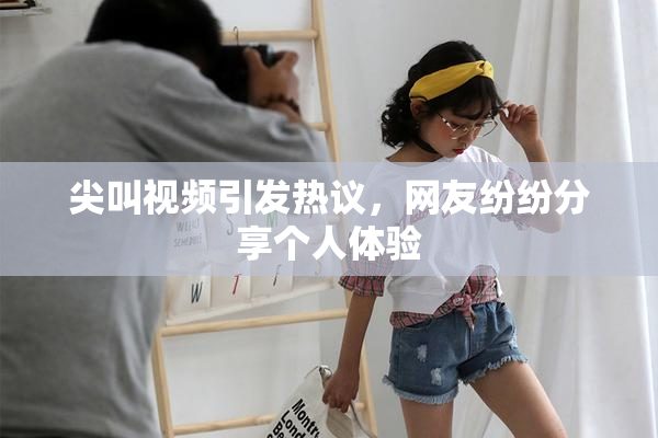 尖叫视频引发热议，网友纷纷分享个人体验
