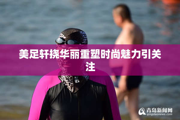 美足轩挠华丽重塑时尚魅力引关注