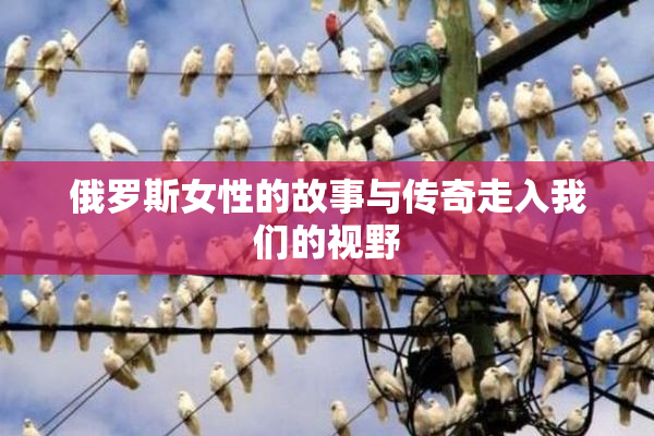 俄罗斯女性的故事与传奇走入我们的视野