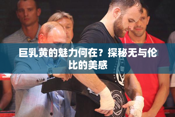 巨乳黄的魅力何在？探秘无与伦比的美感