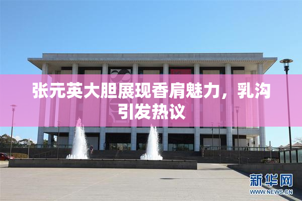 张元英大胆展现香肩魅力，乳沟引发热议