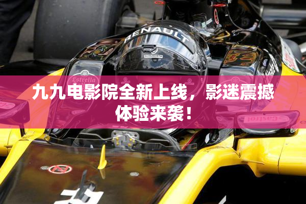 九九电影院全新上线，影迷震撼体验来袭！