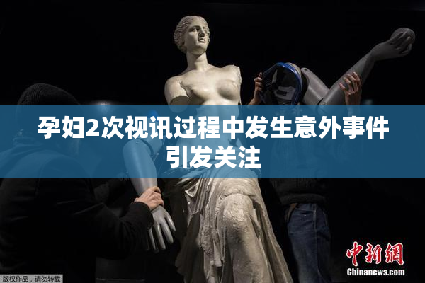 孕妇2次视讯过程中发生意外事件引发关注
