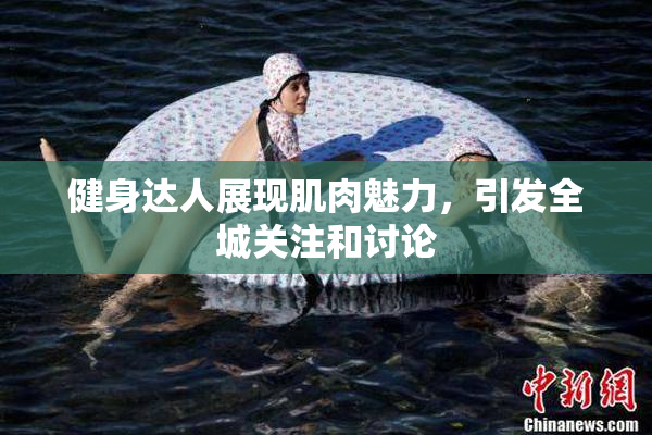 健身达人展现肌肉魅力，引发全城关注和讨论