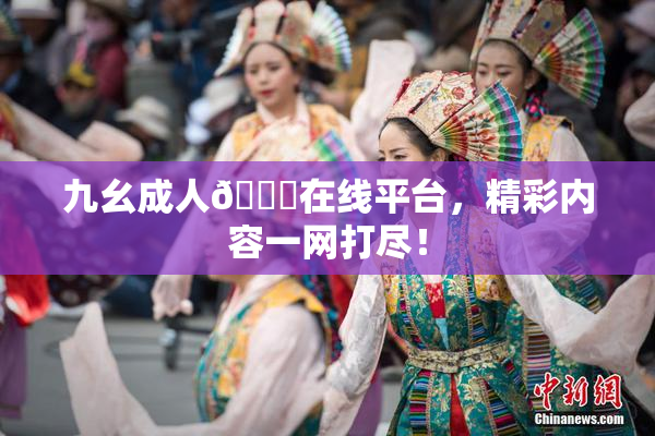 九幺成人🔞在线平台，精彩内容一网打尽！