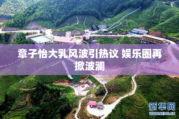章子怡大乳风波引热议 娱乐圈再掀波澜
