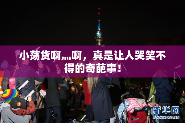 小荡货啊灬啊，真是让人哭笑不得的奇葩事！