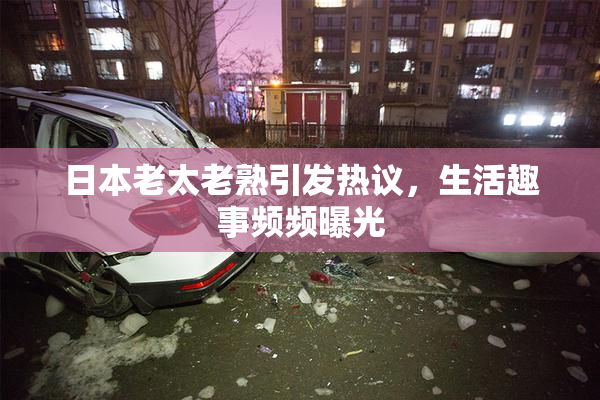 日本老太老熟引发热议，生活趣事频频曝光