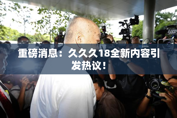 重磅消息：久久久18全新内容引发热议！