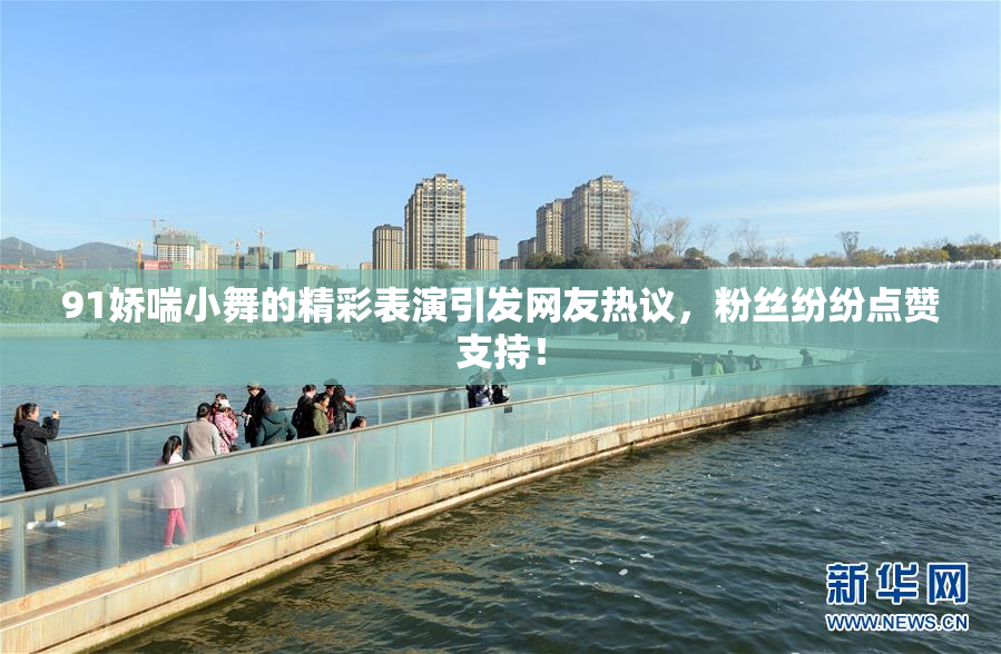 91娇喘小舞的精彩表演引发网友热议，粉丝纷纷点赞支持！
