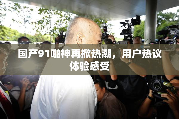 国产91啪神再掀热潮，用户热议体验感受