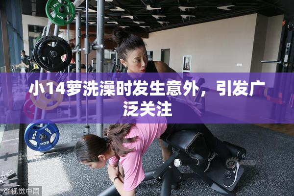 小14萝洗澡时发生意外，引发广泛关注