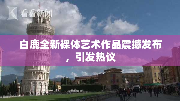 白鹿全新裸体艺术作品震撼发布，引发热议