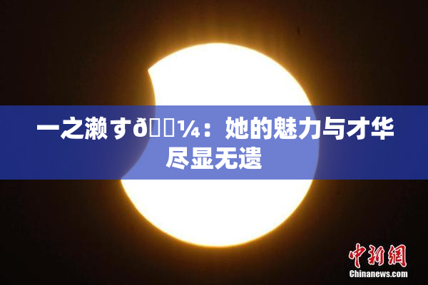 一之濑す🌼：她的魅力与才华尽显无遗
