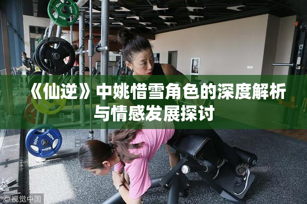 《仙逆》中姚惜雪角色的深度解析与情感发展探讨