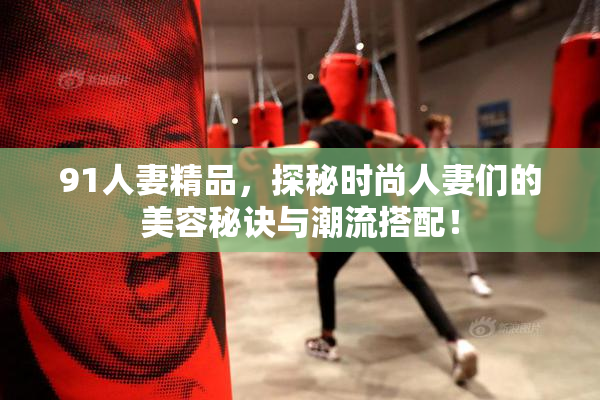 91人妻精品，探秘时尚人妻们的美容秘诀与潮流搭配！