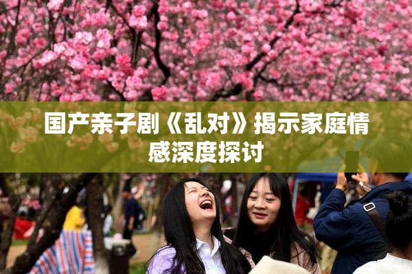 国产亲子剧《乱对》揭示家庭情感深度探讨