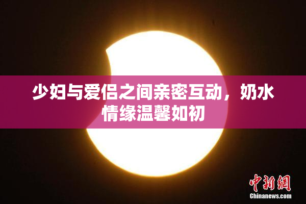 少妇与爱侣之间亲密互动，奶水情缘温馨如初
