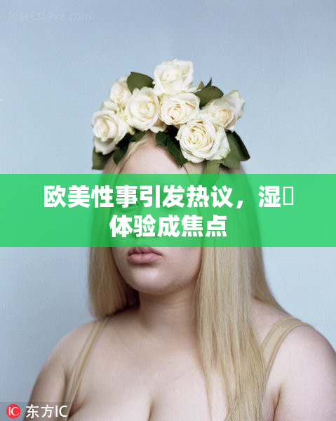 欧美性事引发热议，湿潤体验成焦点