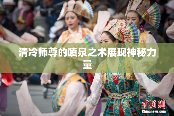 清冷师尊的喷泉之术展现神秘力量