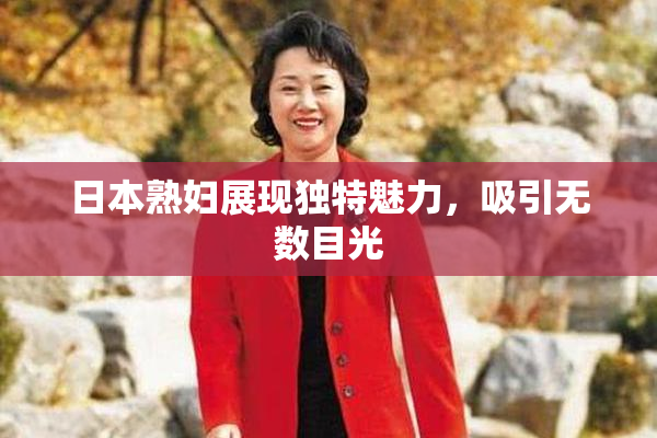 日本熟妇展现独特魅力，吸引无数目光