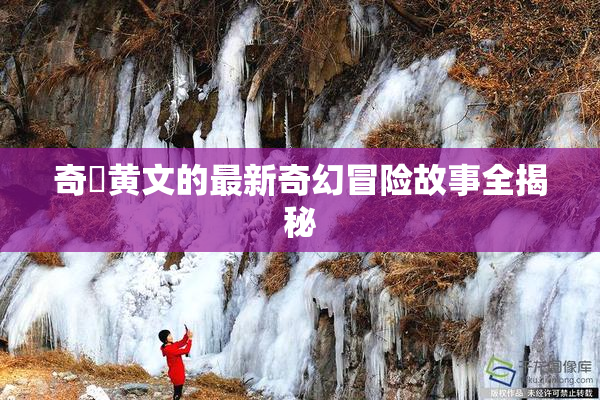 奇犽黄文的最新奇幻冒险故事全揭秘