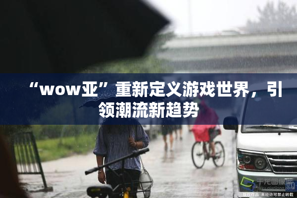 “wow亚”重新定义游戏世界，引领潮流新趋势