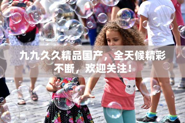 九九久久精品国产，全天候精彩不断，欢迎关注！