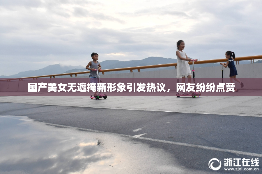 国产美女无遮掩新形象引发热议，网友纷纷点赞