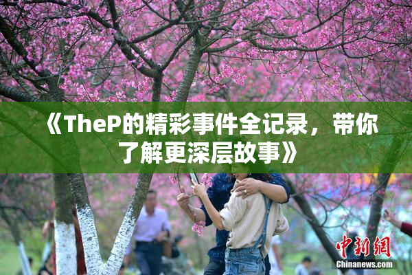 《TheP的精彩事件全记录，带你了解更深层故事》