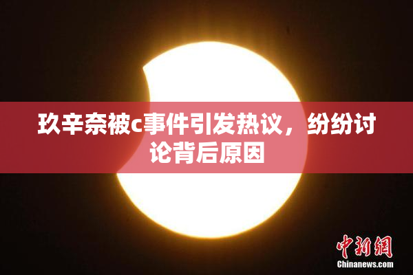 玖辛奈被c事件引发热议，纷纷讨论背后原因