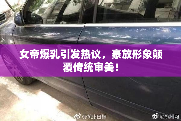 女帝爆乳引发热议，豪放形象颠覆传统审美！