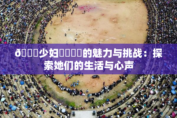 🔞少妇❌‌❌‌的魅力与挑战：探索她们的生活与心声