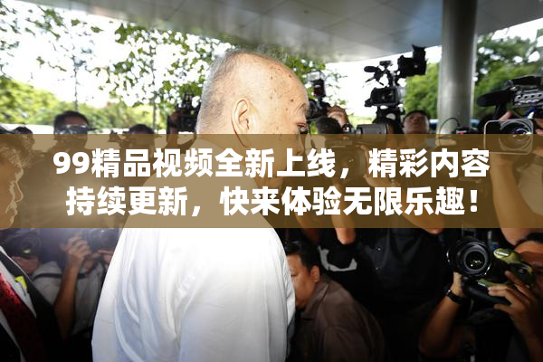 99精品视频全新上线，精彩内容持续更新，快来体验无限乐趣！