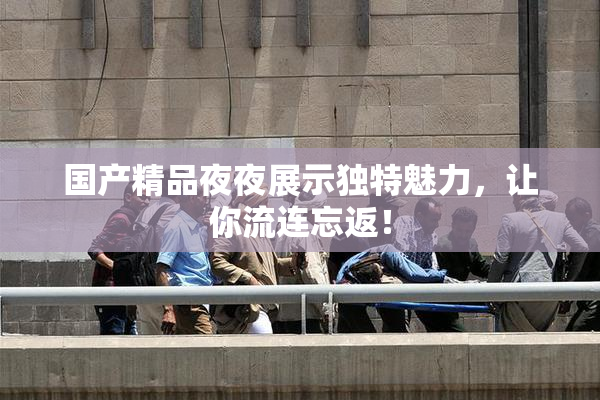国产精品夜夜展示独特魅力，让你流连忘返！