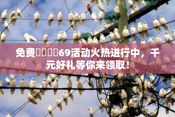 免费❌‌❌‌69活动火热进行中，千元好礼等你来领取！