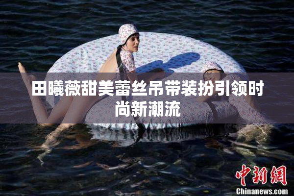 田曦薇甜美蕾丝吊带装扮引领时尚新潮流